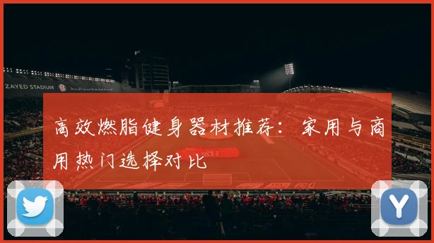 高效燃脂健身器材推荐：家用与商用热门选择对比