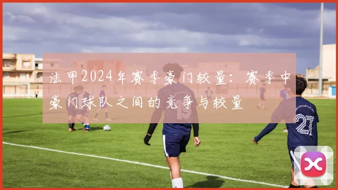 法甲2024年赛季豪门较量：赛季中豪门球队之间的竞争与较量