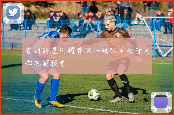 青训新星闪耀曼联一线队训练营内部观察报告